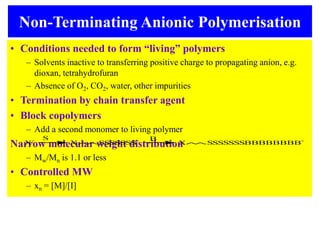 Non-Terminating Anionic Polymerisation
• Conditions needed to form “living” polymers
– Solvents inactive to transferring positive charge to propagating anion, e.g.
dioxan, tetrahydrofuran
– Absence of O2, CO2, water, other impurities
• Termination by chain transfer agent
• Block copolymers
– Add a second monomer to living polymer
Narrow molecular weight distribution
– Mw/Mn is 1.1 or less
• Controlled MW
– xn = [M]/[I]
X SSSSSSS-
X- S B
X SSSSSSSBBBBBBBB-
 