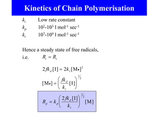 Kinetics of Chain Polymerisation
ki Low rate constant
kp 102-103 l mol-1 sec-1
kt 107-109 l mol-1 sec-1
Hence a steady state of free radicals,
i.e. R R
fk k
fk
k
R k
fk
k
i t
d t
d
t
p p
d
t


















2 2
2
2
1
2
1
2
[ ] [ ]
[ ] [ ]
[ ]
[ ]
I M
M I
I
M
 