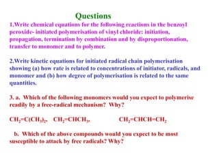 Questions
1.Write chemical equations for the following reactions in the benzoyl
peroxide- initiated polymerisation of vinyl chloride: initiation,
propagation, termination by combination and by disproportionation,
transfer to monomer and to polymer.
2.Write kinetic equations for initiated radical chain polymerisation
showing (a) how rate is related to concentrations of initiator, radicals, and
monomer and (b) how degree of polymerisation is related to the same
quantities.
3. a. Which of the following monomers would you expect to polymerise
readily by a free-radical mechanism? Why?
CH2=C(CH3)2, CH2=CHCH3, CH2=CHCH=CH2
b. Which of the above compounds would you expect to be most
susceptible to attack by free radicals? Why?
 