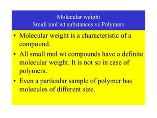Molecular weight
Small mol wt substances vs Polymers
• Molecular weight is a characteristic of a
compound.
• All small mol wt compounds have a definite
molecular weight. It is not so in case of
polymers.
• Even a particular sample of polymer has
molecules of different size.
 