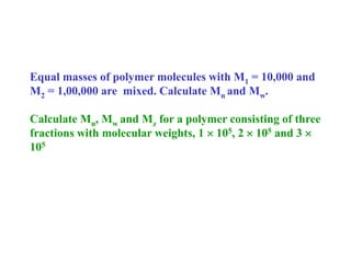 Equal masses of polymer molecules with M1 = 10,000 and
M2 = 1,00,000 are mixed. Calculate Mn and Mw.
Calculate Mn, Mw and Mz for a polymer consisting of three
fractions with molecular weights, 1  105, 2  105 and 3 
105
 