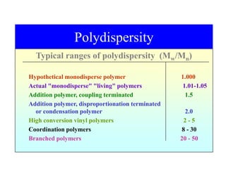 Polydispersity
Typical ranges of polydispersity (Mw/Mn)
Hypothetical monodisperse polymer 1.000
Actual "monodisperse" "living" polymers 1.01-1.05
Addition polymer, coupling terminated 1.5
Addition polymer, disproportionation terminated
or condensation polymer 2.0
High conversion vinyl polymers 2 - 5
Coordination polymers 8 - 30
Branched polymers 20 - 50
 