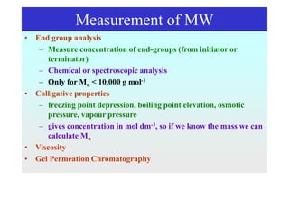 Measurement of MW
• End group analysis
– Measure concentration of end-groups (from initiator or
terminator)
– Chemical or spectroscopic analysis
– Only for Mn < 10,000 g mol-1
• Colligative properties
– freezing point depression, boiling point elevation, osmotic
pressure, vapour pressure
– gives concentration in mol dm-3, so if we know the mass we can
calculate Mn
• Viscosity
• Gel Permeation Chromatography
 