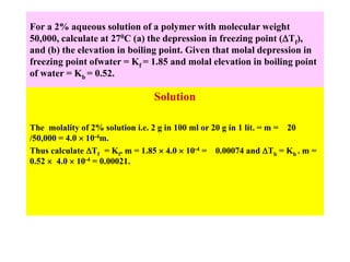 For a 2% aqueous solution of a polymer with molecular weight
50,000, calculate at 270C (a) the depression in freezing point (Tf),
and (b) the elevation in boiling point. Given that molal depression in
freezing point ofwater = Kf = 1.85 and molal elevation in boiling point
of water = Kb = 0.52.
Solution
The molality of 2% solution i.e. 2 g in 100 ml or 20 g in 1 lit. = m = 20
/50,000 = 4.0  10-4m.
Thus calculate Tf = Kf. m = 1.85  4.0  10-4 = 0.00074 and Tb = Kb . m =
0.52  4.0  10-4 = 0.00021.
 