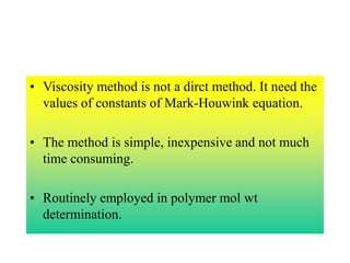 • Viscosity method is not a dirct method. It need the
values of constants of Mark-Houwink equation.
• The method is simple, inexpensive and not much
time consuming.
• Routinely employed in polymer mol wt
determination.
 