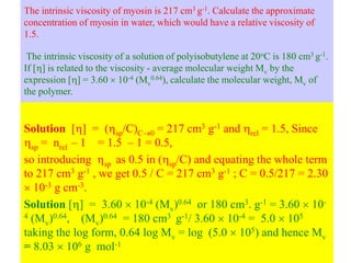 The intrinsic viscosity of myosin is 217 cm3 g-1. Calculate the approximate
concentration of myosin in water, which would have a relative viscosity of
1.5.
The intrinsic viscosity of a solution of polyisobutylene at 20oC is 180 cm3 g-1.
If [] is related to the viscosity - average molecular weight Mv by the
expression [] = 3.60  10-4 (Mv
0.64), calculate the molecular weight, Mv of
the polymer.
Solution [] = (sp/C)C0 = 217 cm3 g-1 and rel = 1.5, Since
sp = nrel – 1 = 1.5 – 1 = 0.5,
so introducing sp as 0.5 in (sp/C) and equating the whole term
to 217 cm3 g-1 , we get 0.5 / C = 217 cm3 g-1 ; C = 0.5/217 = 2.30
 10-3 g cm-3.
Solution [] = 3.60  10-4 (Mv)0.64 or 180 cm3. g-1 = 3.60  10-
4 (Mv)0.64, (Mv)0.64 = 180 cm3 g-1/ 3.60  10-4 = 5.0  105
taking the log form, 0.64 log Mv = log (5.0  105) and hence Mv
= 8.03  106 g mol-1
 