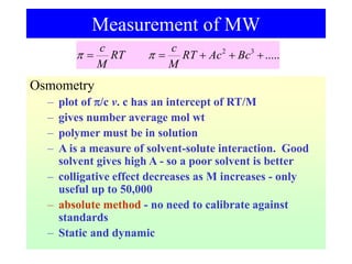 Osmometry
– plot of /c v. c has an intercept of RT/M
– gives number average mol wt
– polymer must be in solution
– A is a measure of solvent-solute interaction. Good
solvent gives high A - so a poor solvent is better
– colligative effect decreases as M increases - only
useful up to 50,000
– absolute method - no need to calibrate against
standards
– Static and dynamic
Measurement of MW
.....
3
2




 Bc
Ac
RT
M
c
RT
M
c


 