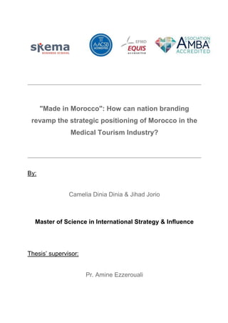 "Made in Morocco": How can nation branding
revamp the strategic positioning of Morocco in the
Medical Tourism Industry?
By:
Camelia Dinia Dinia & Jihad Jorio
Master of Science in International Strategy & Influence
Thesis’ supervisor:
Pr. Amine Ezzerouali
 