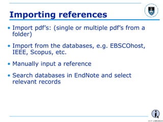 - 16 -
Importing references
• Import pdf’s: (single or multiple pdf’s from a
folder)
• Import from the databases, e.g. EBSCOhost,
IEEE, Scopus, etc.
• Manually input a reference
• Search databases in EndNote and select
relevant records
 