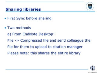 - 70 -
Sharing libraries
• First Sync before sharing
• Two methods
a) From EndNote Desktop:
File -> Compressed file and send colleague the
file for them to upload to citation manager
Please note: this shares the entire library
 