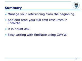 - 74 -
Summary
• Manage your referencing from the beginning.
• Add and read your full-text resources in
EndNote.
• If in doubt ask.
• Easy writing with EndNote using CWYW.
 