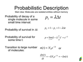 Probabilistic Description
Probability of decay of a
single molecule in some
small time interval:
Probability of survival in ∆t:
Probability of survival for
some time t:
Transition to large number
of molecules:
tp ∆= λ1
tpp ∆−=−= λ11 12
tx
x
e
x
t
p λ
λ −
∞→
=−= )1(lim
t
eNtn λ−
= 0)(
)(
)(
0 tneN
dt
tdn t
λλ λ
−=−= −
or
Main idea: Molecules are isolated entities without memory
 