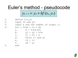 Euler’s method - pseudocode
1. define f(t,y)
2. input t0 and y0.
3. input h and the number of steps, n.
4. for j from 1 to n do
a. m = f(t0,y0)
b. y1 = y0 + h*m
c. t1 = t0 + h
d. Print t1 and y1
e. t0 = t1
f. y0 = y1
5. end
),(1 nnnn ythfyy +=+
 