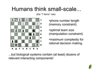 Humans think small-scale...
(the “7 items” rule)
...but biological systems contain (at least) dozens of
relevant interacting components!
•phone number length
(memory constraint)
•optimal team size
(manipulation constraint)
•maximum complexity for
rational decision making
 