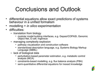 Conclusions and Outlook
• differential equations allow exact predictions of systems
behaviour in a unified formalism
• modelling = in silico experimentation
• difficulties:
– translation from biology
• modular model building interfaces, e.g. Gepasi/COPASI, Genomic
Object Net, E-cell, Ingeneue
– managing complexity explosion
• pathway visualization and construction software
• standardized description language, e.g. Systems Biology Markup
Language (SBML)
– lack of biological data
• perturbation-based parameter estimation, e.g. metabolic control
analysis (MCA)
• constraints-based modelling, e.g. flux balance analysis (FBA)
• semi-quantitative differential equations for inexact knowledge
 