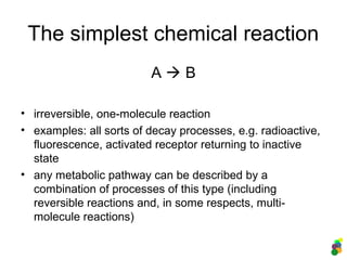 The simplest chemical reaction
A  B
• irreversible, one-molecule reaction
• examples: all sorts of decay processes, e.g. radioactive,
fluorescence, activated receptor returning to inactive
state
• any metabolic pathway can be described by a
combination of processes of this type (including
reversible reactions and, in some respects, multi-
molecule reactions)
 