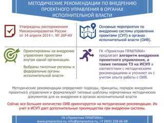 10
МЕТОДИЧЕСКИЕ РЕКОМЕНДАЦИИ ПО ВНЕДРЕНИЮ
ПРОЕКТНОГО УПРАВЛЕНИЯ В ОРГАНАХ
ИСПОЛНИТЕЛЬНОЙ ВЛАСТИ
ГК «Проектная ПРАКТИКА»
www.pmpractice.ru, info@pmpractice.ru, +7 (495) 258-06-68
ГК «Проектная ПРАКТИКА»
предлагает алгоритм внедрения
проектного управления, а
также типовое ТЗ на ИСУП в
соответствии с методическими
рекомендациями и уточняет их с
учетом опыта работы с ОИВ.
Основные мероприятия по
внедрению системы управления
проектами (СУП) в органах
исполнительной власти (ОИВ).
Ориентированы на внедрение
управления проектами
внутри одной организации.
Выбраны пилотные регионы и
федеральные органы
исполнительной власти
Утверждены распоряжением
Минэкономразвития России
от 14 апреля 2014 г. № 26Р-АУ
Методические рекомендации определяют подходы, принципы, порядок внедрения
проектного управления и формализуют типовые шаблоны нормативных методических
документов для их внедрения в органах исполнительной власти
Сейчас все большее количество ОИВ ориентируется на методические рекомендации. Их
учет в ИСУП дает дополнительные преимущества при внедрении системы.
 