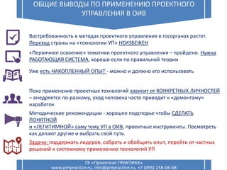 12
ОБЩИЕ ВЫВОДЫ ПО ПРИМЕНЕНИЮ ПРОЕКТНОГО
УПРАВЛЕНИЯ В ОИВ
ГК «Проектная ПРАКТИКА»
www.pmpractice.ru, info@pmpractice.ru, +7 (495) 258-06-68
Востребованность в методах проектного управления в госорганах растет.
Переход страны на «технологии УП» НЕИЗБЕЖЕН
«Первичное освоение» тематики проектного управления – пройдено. Нужна
РАБОТАЮЩАЯ СИСТЕМА, хорошо если по правильной теории
Уже есть НАКОПЛЕННЫЙ ОПЫТ - можно и должно его использовать
Пока применение проектных технологий зависит от КОНКРЕТНЫХ ЛИЧНОСТЕЙ
– внедряется по-разному, уход человека часто приводит к «демонтажу»
наработок
Методические рекомендации - хорошее подспорье чтобы СДЕЛАТЬ
ПОНЯТНОЙ
и «ЛЕГИТИМНОЙ» саму тему УП в ОИВ, проектные инструменты. Посмотреть
как делают другие и выбрать свой путь.
Задачи: поддержать лидеров, собрать и обобщить опыт, перейти от частных
решений к системному применению технологий УП
 