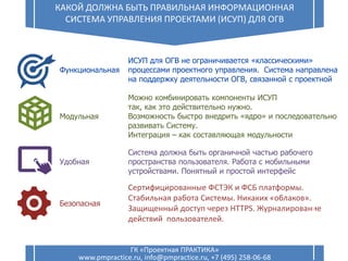 Сертифицированные ФСТЭК и ФСБ платформы.
Стабильная работа Системы. Никаких «облаков».
Защищенный доступ через HTTPS. Журналирование
действий пользователей.
14
КАКОЙ ДОЛЖНА БЫТЬ ПРАВИЛЬНАЯ ИНФОРМАЦИОННАЯ
СИСТЕМА УПРАВЛЕНИЯ ПРОЕКТАМИ (ИСУП) ДЛЯ ОГВ
ГК «Проектная ПРАКТИКА»
www.pmpractice.ru, info@pmpractice.ru, +7 (495) 258-06-68
Удобная
Функциональная
Модульная
Безопасная
ИСУП для ОГВ не ограничивается «классическими»
процессами проектного управления. Система направлена
на поддержку деятельности ОГВ, связанной с проектной
Можно комбинировать компоненты ИСУП
так, как это действительно нужно.
Возможность быстро внедрить «ядро» и последовательно
развивать Систему.
Интеграция – как составляющая модульности
Система должна быть органичной частью рабочего
пространства пользователя. Работа с мобильными
устройствами. Понятный и простой интерфейс
 