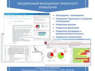 16 РАСШИРЕННЫЙ ФУНКЦИОНАЛ ПРОЕКТНОГО
УПРАВЛЕНИЯ
ГК «Проектная ПРАКТИКА»
www.pmpractice.ru, info@pmpractice.ru, +7 (495) 258-06-68
• Календарное планирование
• Управление персоналом и ресурсное
планирование
• Управление рисками
• Управление финансами
• Управление договорами и
контрактной деятельностью
• Управление показателями
 