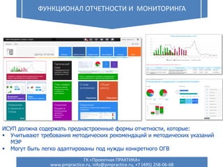 Функциональная ИСУП
Функционал отчетности и мониторинга
19 ФУНКЦИОНАЛ ОТЧЕТНОСТИ И МОНИТОРИНГА
ИСУП должна содержать преднастроенные формы отчетности, которые:
 Учитывают требования методических рекомендаций и методических указаний
МЭР
 Могут быть легко адаптированы под нужды конкретного ОГВ
ГК «Проектная ПРАКТИКА»
www.pmpractice.ru, info@pmpractice.ru, +7 (495) 258-06-68
 