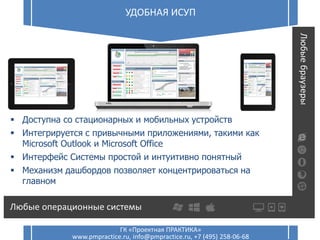 Удобная ИСУП20 УДОБНАЯ ИСУП
ГК «Проектная ПРАКТИКА»
www.pmpractice.ru, info@pmpractice.ru, +7 (495) 258-06-68
20
 Доступна со стационарных и мобильных устройств
 Интегрируется с привычными приложениями, такими как
Microsoft Outlook и Microsoft Office
 Интерфейс Системы простой и интуитивно понятный
 Механизм дашбордов позволяет концентрироваться на
главном
 