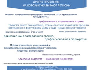 6
ДРУГИЕ ПРОБЛЕМЫ,
НА КОТОРЫЕ УКАЗЫВАЮТ РЕГИОНЫ
ГК «Проектная ПРАКТИКА»
www.pmpractice.ru, info@pmpractice.ru, +7 (495) 258-06-68
Чиновник – по определению «процедурщик», он исполняет ЗАКОН и руководствуется
процедурами НПА
наличие законодательных ограничений
профессиональная бюрократия
невозможно поменять правила под проект
профессиональное «подвешивание» вопросов
Плохая организация коммуникаций и
межведомственного взаимодействия участников
проектной деятельности
убивается всякое планирование, потому что нужно закладывать время на
обдумывание и формулировку целей и задач между разными уровнями
движение как в замедленной съемке,
Отдельные ведомства – независимые «княжества».
Цели и сроки спускаются директивно
* Опрос экспертного сообщества, экспертиза ГК «Проектная ПРАКТИКА»
 