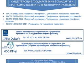 7
СУЩЕСТВУЮЩИЕ ГОСУДАРСТВЕННЫЕ СТАНДАРТЫ И
ПРОГРАММЫ ОЦЕНКИ ПО ПРОЕКТНОМУ УПРАВЛЕНИЮ
ГК «Проектная ПРАКТИКА»
www.pmpractice.ru, info@pmpractice.ru, +7 (495) 258-06-68
 ГОСТ Р 54869-2011 «Проектный менеджмент. Требования к управлению проектом»
 ГОСТ Р 54871-2011 «Проектный менеджмент. Требования к управлению программой»
 ГОСТ Р 54870-2011 «Проектный менеджмент. Требования к управлению портфелем
проектов»
 ГОСТ Р ИСО 21500-2014 «Руководство по управлению проектами»
IPMA Delta®
Оценка компетентности организации в управлении
проектами (по 5-ти уровневой модели зрелости)
www.sovnet.ru
Оценка управления контрактными проектами для
организаций (по ролям организации в контрактных проектах)
ИСО ПМ®
www.isopm.ru
Рег. №РОСС RU.И1171.04ЖНВ0
Рег. № РОСС RU.М058.04ДП00
 