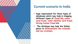 Current scenario in India
• huge requirement for these types of
databases which may help in stopping
different types of fraud like ration
card fraud, voter identity card fraud,
driving license fraud etc
• The database may help the Indian
police to differentiate the criminals
and non criminals.
 