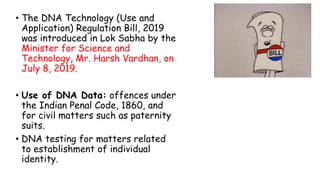 • The DNA Technology (Use and
Application) Regulation Bill, 2019
was introduced in Lok Sabha by the
Minister for Science and
Technology, Mr. Harsh Vardhan, on
July 8, 2019.
• Use of DNA Data: offences under
the Indian Penal Code, 1860, and
for civil matters such as paternity
suits.
• DNA testing for matters related
to establishment of individual
identity.
 