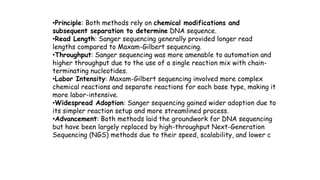 VAC course: Basics of Bioinformatics 23rd-26th August, 20223
•Principle: Both methods rely on chemical modifications and
subsequent separation to determine DNA sequence.
•Read Length: Sanger sequencing generally provided longer read
lengths compared to Maxam-Gilbert sequencing.
•Throughput: Sanger sequencing was more amenable to automation and
higher throughput due to the use of a single reaction mix with chain-
terminating nucleotides.
•Labor Intensity: Maxam-Gilbert sequencing involved more complex
chemical reactions and separate reactions for each base type, making it
more labor-intensive.
•Widespread Adoption: Sanger sequencing gained wider adoption due to
its simpler reaction setup and more streamlined process.
•Advancement: Both methods laid the groundwork for DNA sequencing
but have been largely replaced by high-throughput Next-Generation
Sequencing (NGS) methods due to their speed, scalability, and lower c
 