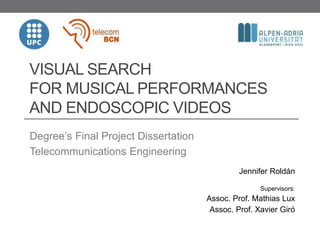 VISUAL SEARCH
FOR MUSICAL PERFORMANCES
AND ENDOSCOPIC VIDEOS
Degree’s Final Project Dissertation
Telecommunications Engineering
Jennifer Roldán
Supervisors:
Assoc. Prof. Mathias Lux
Assoc. Prof. Xavier Giró
 