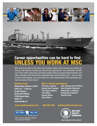 MSC careers are some of the best in the maritime industry. That’s because we combine job 
security with hands-on training and advancement opportunities. This combination will take 
your career further, faster than you thought possible. When you include federal benefits, paid 
leave, a flexible career path and the camaraderie that comes with life at sea ... now you have 
a career worth keeping. Learn more about our career opportunities at this upcoming event. 
Take Command of Your Career.® 
Career opportunities can be hard to find 
UNLESS YOU WORK AT MSC 
MSC is an equal opportunity employer 
and a drug-free workplace. 
www.sealiftcommand.com 888-282-1493 info@sealiftcommand.com 
MSC is actively recruiting for: 
First Asst. Engineer 
Second Asst. Engineer 
Third Asst. Engineer 
First Officer 
Second Officer 
Third Officer 
Asst. Damage Control Officer 
Deck Engineer Machinist 
Unlicensed Jr. Engineer 
Refrigeration Engineer 
Steward Cook 
Veterans Event 
Wednesday, October 8, 2014 
9:00 a.m. – 1:00 p.m. 
Career Source - 
North East Florida 
11160 Beach Blvd. 
Suite 111 
Jacksonville, FL 
