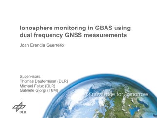 Ionosphere monitoring in GBAS using
dual frequency GNSS measurements
Joan Erencia Guerrero

Supervisors:
Thomas Dautermann (DLR)
Michael Felux (DLR)
Gabriele Giorgi (TUM)

 
