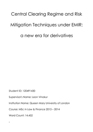 Central Clearing Regime and Risk
Mitigation Techniques under EMIR:
a new era for derivatives
Student ID: 120491430
Supervisor's Name: Leon Vinokur
Institution Name: Queen Mary University of London
Course: MSc in Law & Finance 2013 – 2014
Word Count: 14.452
1
 