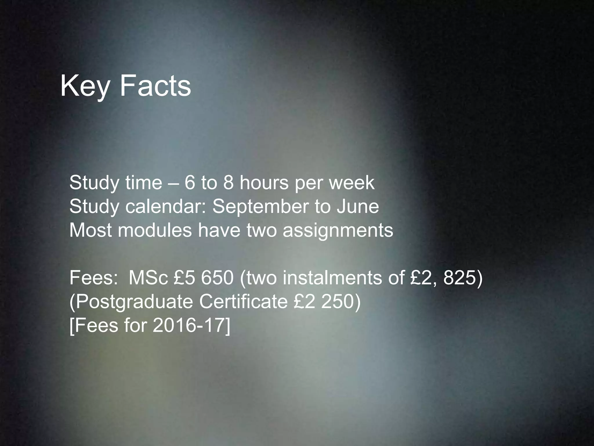 Key Facts
Study time – 6 to 8 hours per week
Study calendar: September to June
Most modules have two assignments
Fees: MSc £5 650 (two instalments of £2, 825)
(Postgraduate Certificate £2 250)
[Fees for 2016-17]
 