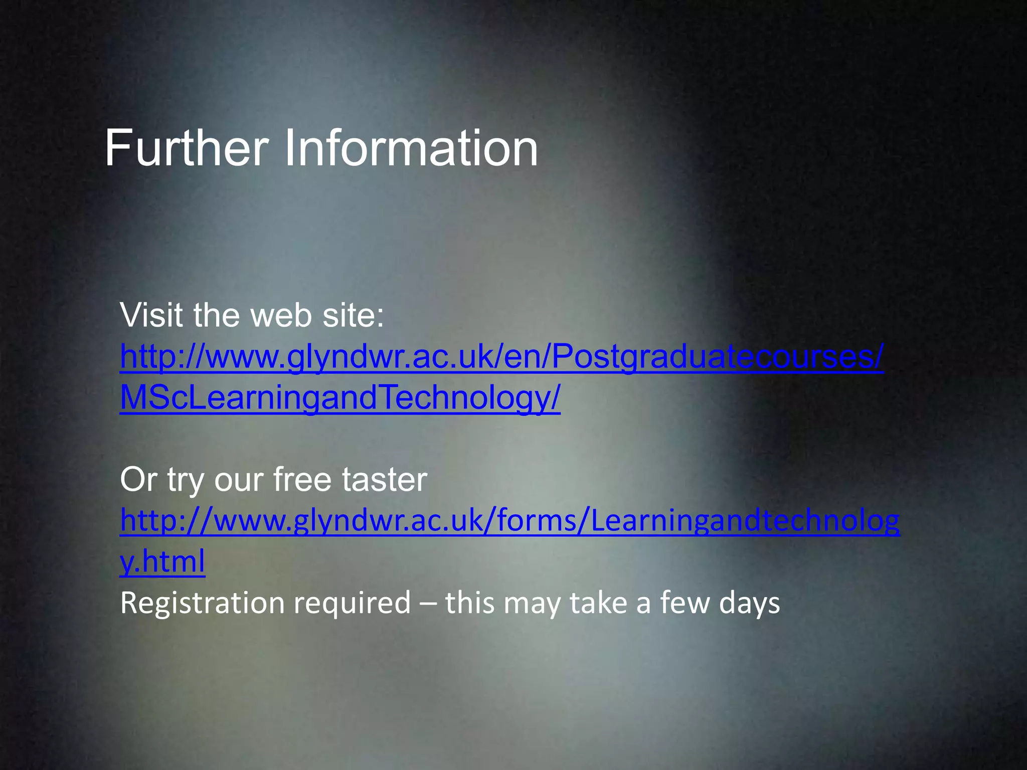Further Information
Visit the web site:
http://www.glyndwr.ac.uk/en/Postgraduatecourses/
MScLearningandTechnology/
Or try our free taster
http://www.glyndwr.ac.uk/forms/Learningandtechnolog
y.html
Registration required – this may take a few days
 