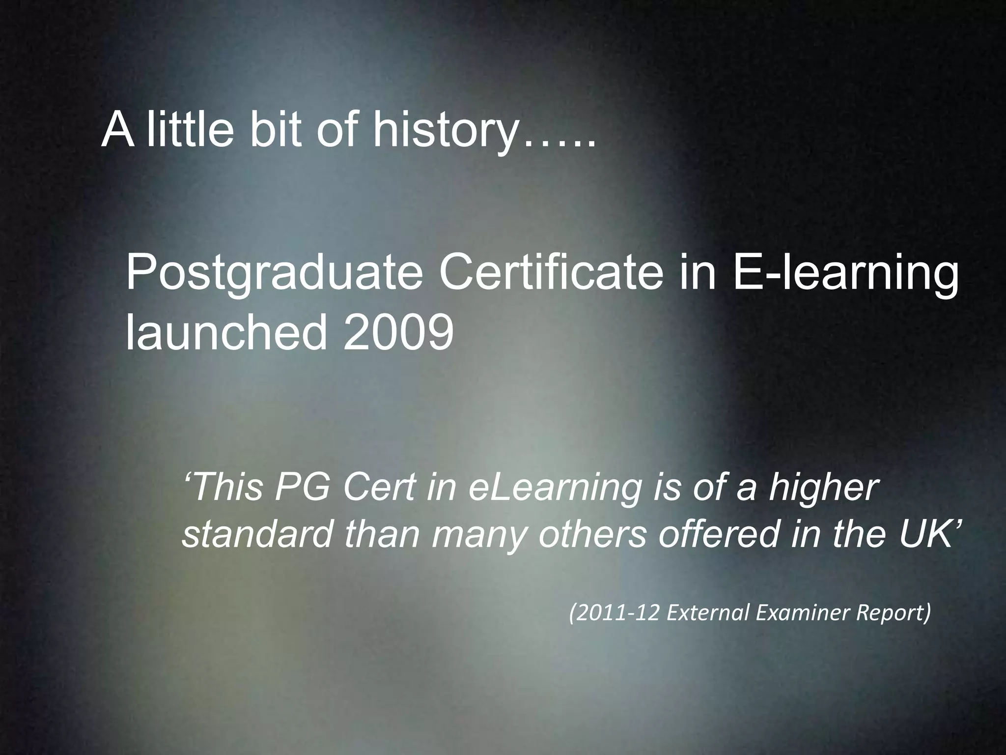 ‘This PG Cert in eLearning is of a higher
standard than many others offered in the UK’
(2011-12 External Examiner Report)
A little bit of history…..
Postgraduate Certificate in E-learning
launched 2009
 