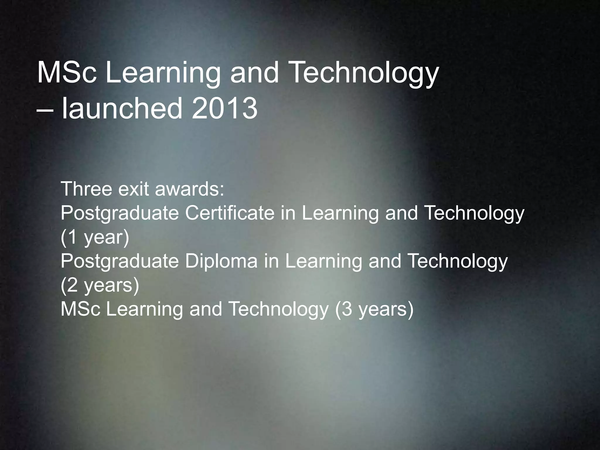 MSc Learning and Technology
– launched 2013
Three exit awards:
Postgraduate Certificate in Learning and Technology
(1 year)
Postgraduate Diploma in Learning and Technology
(2 years)
MSc Learning and Technology (3 years)
 
