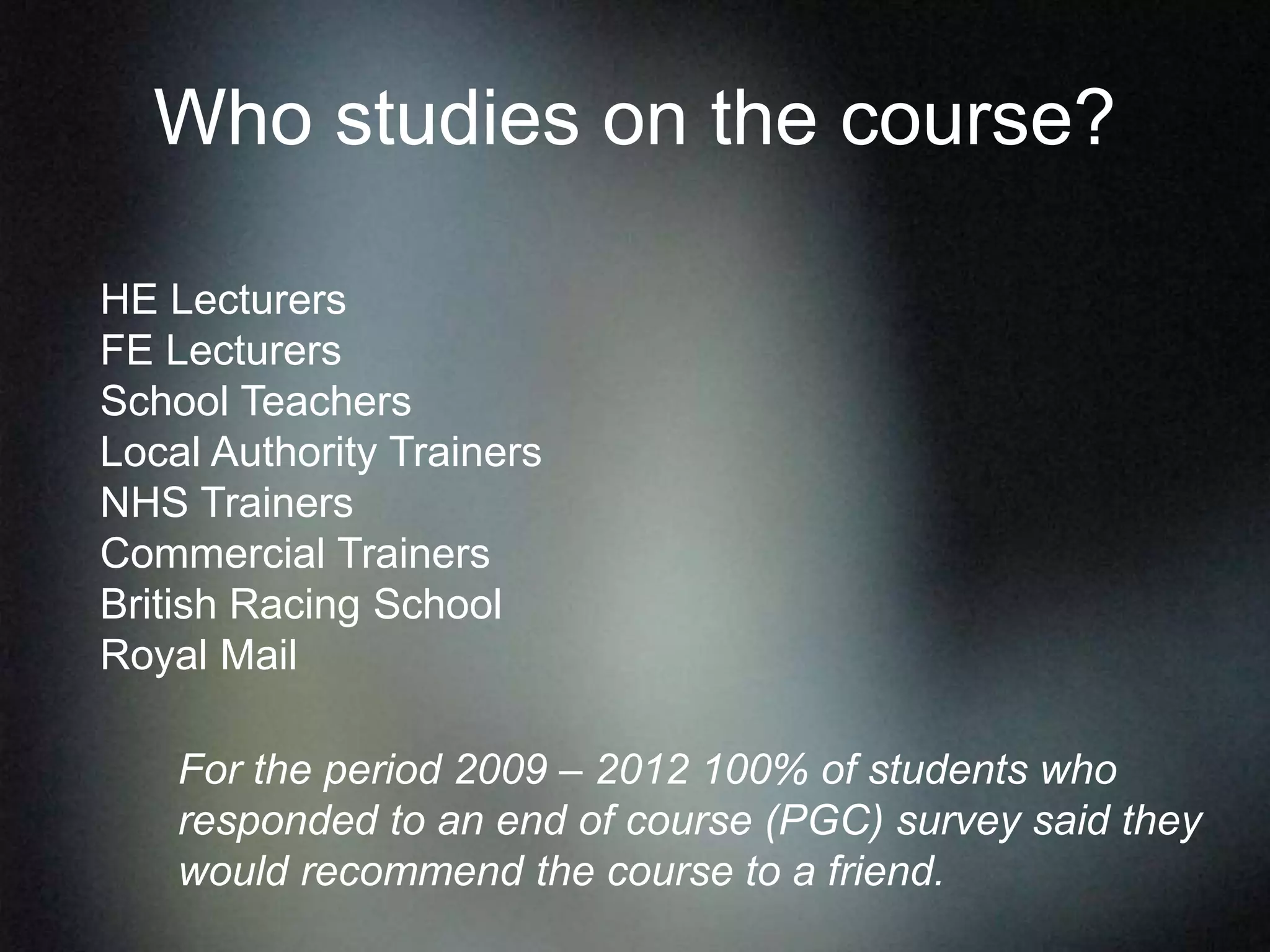 Who studies on the course?
HE Lecturers
FE Lecturers
School Teachers
Local Authority Trainers
NHS Trainers
Commercial Trainers
British Racing School
Royal Mail
For the period 2009 – 2012 100% of students who
responded to an end of course (PGC) survey said they
would recommend the course to a friend.
 