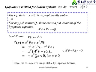 Modern Control Systems 11
Lyapunov’s method for Linear system: 0where ≠= AAxx
PxxxV T
=)(Proof: Choose
0for0,
)(
)(
≠<−=
+=
+=
+=
xQxx
xPAPAx
PAxxPxAx
xPxPxxxV
T
TT
TTT
TT

The eq. state is asymptotically stable.
⇔
For any p.d. matrix Q , there exists a p.d. solution of the
Lyapunov equation
QPAPAT
−=+
0=x
QPAPAT
−=+
Hence, the eq. state x=0 is asy. stable by Lapunov theorem.
 