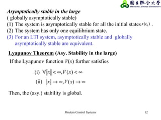 Modern Control Systems 12
Asymptotically stable in the large
( globally asymptotically stable)
(1) The system is asymptotically stable for all the initial states .
(2) The system has only one equilibrium state.
(3) For an LTI system, asymptotically stable and globally
asymptotically stable are equivalent.
)( 0tx
∞<∞<∀ )(, xVx
∞→∞→ )(, xVx
Lyapunov Theorem (Asy. Stability in the large)
If the Lyapunov function V(x) further satisfies
(i)
(ii)
Then, the (asy.) stability is global.
 