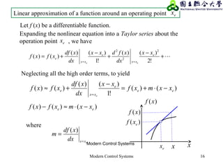 Modern Control Systems 16
+
−
+
−
+=
== !2
)()(
!1
)()(
)()(
2
2
2
e
xx
e
xx
e
xx
dx
xfdxx
dx
xdf
xfxf
ee
Neglecting all the high order terms, to yield
)()(
!1
)()(
)()( ee
e
xx
e xxmxf
xx
dx
xdf
xfxf
e
−⋅+=
−
+≈
=
Linear approximation of a function around an operating point ex
Let f (x) be a differentiable function.
Expanding the nonlinear equation into a Taylor series about the
operation point , we haveex
)()()( ee xxmxfxf −⋅≈−
ex x
)(xf
x
)( exf
)(xf
Modern Control Systems
where
exxdx
xdf
m
=
=
)(
 