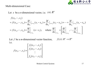 Modern Control Systems 17
,,ewher),(),,(
)()()(),,(
),,(
1
1
22
2
11
1
1
1








∂
∂
∂
∂
=
∂
∂
−
∂
∂
+=
−
∂
∂
++−
∂
∂
+−
∂
∂
+=
====
===
eeee
eee
xxnxxxx
e
xx
nee
nenxx
n
exxexxnee
n
x
f
x
f
x
f
xx
x
f
xxf
xx
x
f
xx
x
f
xx
x
f
xxf
xxf



n
Rx ∈Let x be a n-dimensional vector, i.e.
Let f be a m-dimensional vector function,
i.e.
mn
RRxf →:)(












=
),,(
),,(
),,(
),,(
1
12
11
1
nm
n
n
n
xxf
xxf
xxf
xxf





Multi-dimensional Case:
 