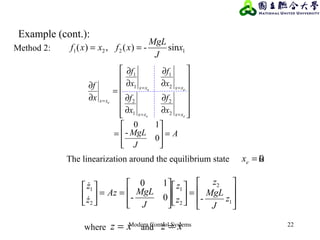 Modern Control Systems 22
The linearization around the equilibrium state is0=ex








=













==





1
2
2
1
2
1
-0-
10
z
J
MgL
z
z
z
J
MgLAz
z
z


xz =where xz  =and
Example (cont.):
Method 2: 1221 sin-)(,)( x
J
MgL
xfxxf ==
A
J
MgL
x
f
x
f
x
f
x
f
x
f
ee
ee
e
xxxx
xxxx
xx
=








=














∂
∂
∂
∂
∂
∂
∂
∂
=
∂
∂
==
==
=
0
-
10
2
2
1
2
2
1
1
1
 