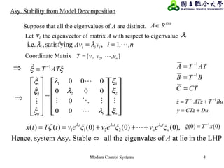 Modern Control Systems 4
Asy. Stability from Model Decomposition
,n,ivAv iiii 1,satisfying,i.e. == λλ
Suppose that all the eigenvalues of A are distinct.
nn
RA ×
∈
CTC
BTB
ATTA
=
=
=
−
−
1
1
DuCTzy
BuTATzTz
+=
+= −− 11

ξξ ATT 1−
=
][ 21 n,v,, vvT =Coordinate Matrix
























=












nnn
ξ
ξ
ξ
λ
λ
λ
ξ
ξ
ξ








2
1
2
1
2
1
00
0
000
000
Hence, system Asy. Stable ⇔ all the eigenvales of A at lie in the LHP
⇒
⇒
,)0()0()0()()( 2211
21
n
t
n
tt
ξevξevξevtTtx nλλλ
ζ +++==  )0()0( 1
xTξ −
=
ivLet the eigenvector of matrix A with respect to eigenvalue iλ
 