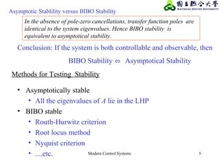 Modern Control Systems 5
In the absence of pole-zero cancellations, transfer function poles are
identical to the system eigenvalues. Hence BIBO stability is
equivalent to asymptotical stability.
Conclusion: If the system is both controllable and observable, then
BIBO Stability ⇔ Asymptotical Stability
Asymptotic Stablility versus BIBO Stability
• Asymptotically stable
• All the eigenvalues of A lie in the LHP
• BIBO stable
• Routh-Hurwitz criterion
• Root locus method
• Nyquist criterion
• ....etc.
Methods for Testing Stability
 