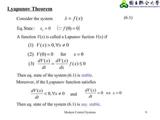 Modern Control Systems 9
Lyapunov Theorem
)(xfx =
0:StateEq. =ex ( )0)0( =f
0,0)()1( ≠∀> xxV
0for0)0()2( == xV
0)(
)()(
)3( ≤= xf
dx
xdV
dt
xdV
0,0
)(
≠∀< x
dt
xdV 00
)(
=⇔= x
dt
xdV
Consider the system (6.1)
A function V(x) is called a Lapunov fuction V(x) if
Then eq. state of the system (6.1) is stable.
Then eq. state of the system (6.1) is asy. stable.
Moreover, if the Lyapunov function satisfies
and
 