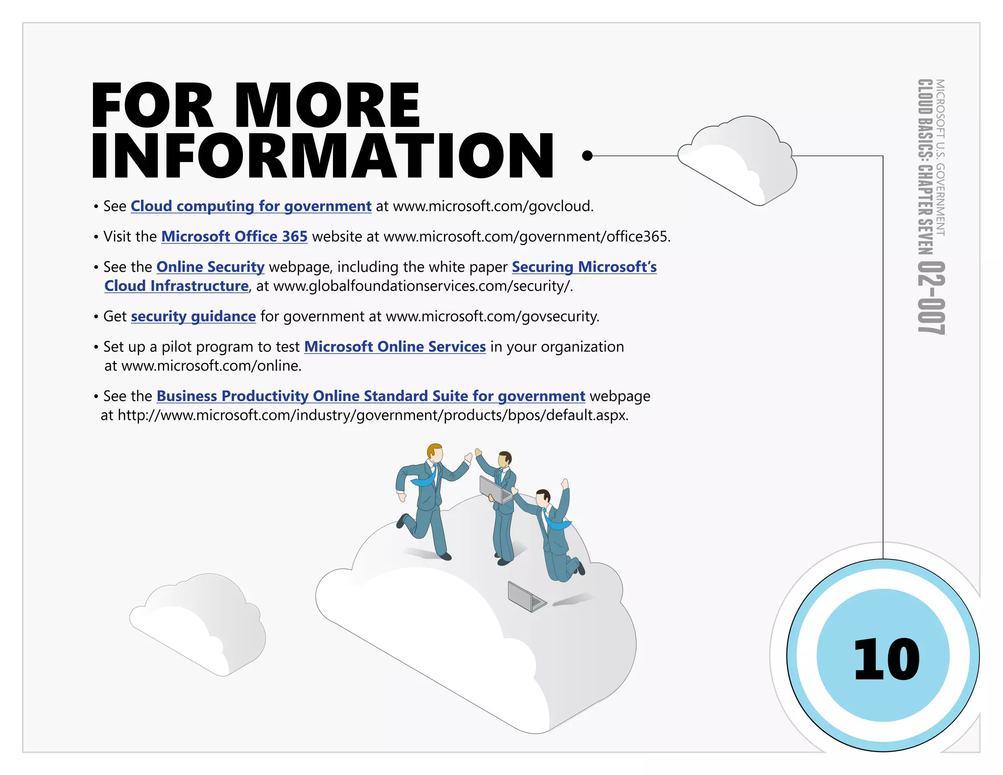 FOR MORE




                                                                                       CLOUD BASICS: CHAPTER SEVEN
                                                                                                               MICROSOFT U.S. GOVERNMENT
INFORMATION
• See Cloud computing for government at www.microsoft.com/govcloud.

• Visit the Microsoft Office 365 website at www.microsoft.com/government/office365.

• See the Online Security webpage, including the white paper Securing Microsoft’s




                                                                                       02-007
  Cloud Infrastructure, at www.globalfoundationservices.com/security/.

• Get security guidance for government at www.microsoft.com/govsecurity.

• Set up a pilot program to test Microsoft Online Services in your organization
  at www.microsoft.com/online.

• See the Business Productivity Online Standard Suite for government webpage
 at http://www.microsoft.com/industry/government/products/bpos/default.aspx.




                                                                                      10
 