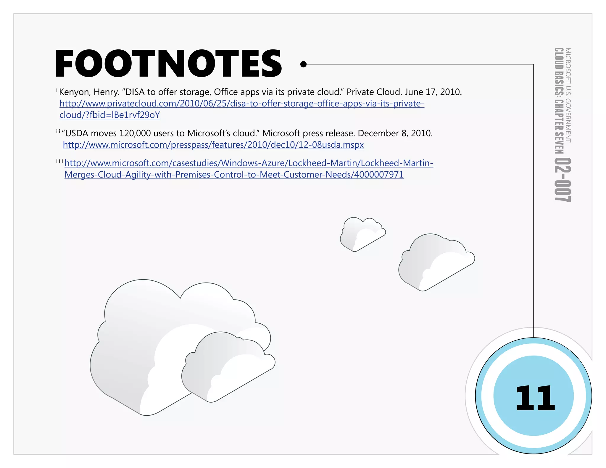 FOOTNOTES




                                                                                                                CLOUD BASICS: CHAPTER SEVEN
                                                                                                                                        MICROSOFT U.S. GOVERNMENT
i
    Kenyon, Henry. “DISA to offer storage, Office apps via its private cloud.” Private Cloud. June 17, 2010.
    http://www.privatecloud.com/2010/06/25/disa-to-offer-storage-office-apps-via-its-private-
    cloud/?fbid=lBe1rvf29oY
ii
     “USDA moves 120,000 users to Microsoft’s cloud.” Microsoft press release. December 8, 2010.
     http://www.microsoft.com/presspass/features/2010/dec10/12-08usda.mspx

      http://www.microsoft.com/casestudies/Windows-Azure/Lockheed-Martin/Lockheed-Martin-




                                                                                                                02-007
iii

      Merges-Cloud-Agility-with-Premises-Control-to-Meet-Customer-Needs/4000007971




                                                                                                               11
 